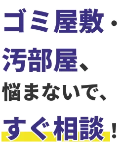 ゴミ屋敷・汚部屋、悩まないで、すぐ相談！